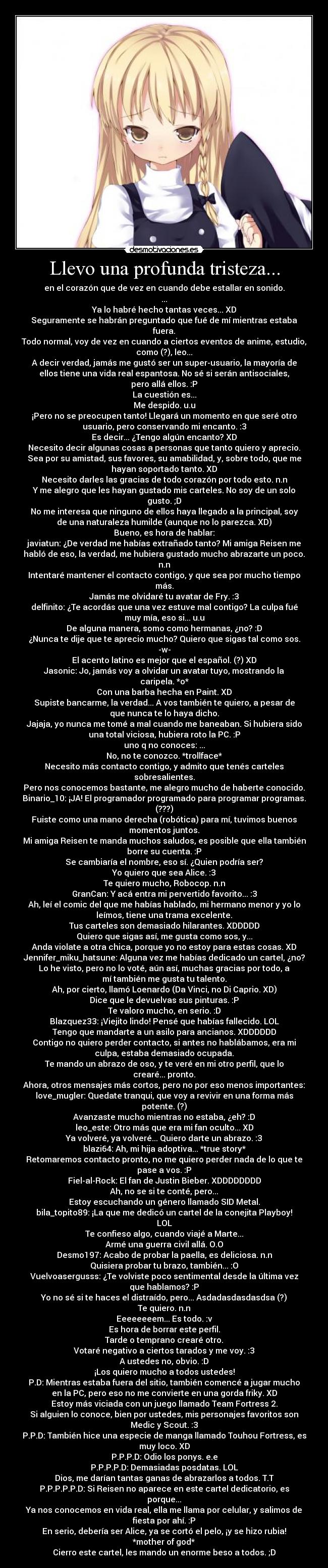 Llevo una profunda tristeza... - en el corazón que de vez en cuando debe estallar en sonido.
...
Ya lo habré hecho tantas veces... XD
Seguramente se habrán preguntado que fué de mí mientras estaba
fuera.
Todo normal, voy de vez en cuando a ciertos eventos de anime, estudio,
como (?), leo...
A decir verdad, jamás me gustó ser un super-usuario, la mayoría de
ellos tiene una vida real espantosa. No sé si serán antisociales,
pero allá ellos. :P
La cuestión es...
Me despido. u.u
¡Pero no se preocupen tanto! Llegará un momento en que seré otro
usuario, pero conservando mi encanto. :3
Es decir... ¿Tengo algún encanto? XD
Necesito decir algunas cosas a personas que tanto quiero y aprecio.
Sea por su amistad, sus favores, su amabilidad, y, sobre todo, que me
hayan soportado tanto. XD
Necesito darles las gracias de todo corazón por todo esto. n.n
Y me alegro que les hayan gustado mis carteles. No soy de un solo
gusto. ;D
No me interesa que ninguno de ellos haya llegado a la principal, soy
de una naturaleza humilde (aunque no lo parezca. XD)
Bueno, es hora de hablar:
javiatun: ¿De verdad me habías extrañado tanto? Mi amiga Reisen me
habló de eso, la verdad, me hubiera gustado mucho abrazarte un poco.
n.n
Intentaré mantener el contacto contigo, y que sea por mucho tiempo
más.
Jamás me olvidaré tu avatar de Fry. :3
delfinito: ¿Te acordás que una vez estuve mal contigo? La culpa fué
muy mía, eso si... u.u
De alguna manera, somo como hermanas, ¿no? :D
¿Nunca te dije que te aprecio mucho? Quiero que sigas tal como sos.
-w-
El acento latino es mejor que el español. (?) XD
Jasonic: Jo, jamás voy a olvidar un avatar tuyo, mostrando la
caripela. *o*
Con una barba hecha en Paint. XD
Supiste bancarme, la verdad... A vos también te quiero, a pesar de
que nunca te lo haya dicho.
Jajaja, yo nunca me tomé a mal cuando me baneaban. Si hubiera sido
una total viciosa, hubiera roto la PC. :P
uno q no conoces: ...
No, no te conozco. *trollface*
Necesito más contacto contigo, y admito que tenés carteles
sobresalientes.
Pero nos conocemos bastante, me alegro mucho de haberte conocido.
Binario_10: ¡JA! El programador programado para programar programas.
(???)
Fuiste como una mano derecha (robótica) para mí, tuvimos buenos
momentos juntos.
Mi amiga Reisen te manda muchos saludos, es posible que ella también
borre su cuenta. :P
Se cambiaría el nombre, eso sí. ¿Quien podría ser?
Yo quiero que sea Alice. :3
Te quiero mucho, Robocop. n.n
GranCan: Y acá entra mi pervertido favorito... :3
Ah, leí el comic del que me habías hablado, mi hermano menor y yo lo
leímos, tiene una trama excelente.
Tus carteles son demasiado hilarantes. XDDDDD
Quiero que sigas así, me gusta como sos, y...
Anda violate a otra chica, porque yo no estoy para estas cosas. XD
Jennifer_miku_hatsune: Alguna vez me habías dedicado un cartel, ¿no?
Lo he visto, pero no lo voté, aún así, muchas gracias por todo, a
mí también me gusta tu talento.
Ah, por cierto, llamó Loenardo (Da Vinci, no Di Caprio. XD)
Dice que le devuelvas sus pinturas. :P
Te valoro mucho, en serio. :D
Blazquez33: ¡Viejito lindo! Pensé que habías fallecido. LOL
Tengo que mandarte a un asilo para ancianos. XDDDDDD
Contigo no quiero perder contacto, si antes no hablábamos, era mi
culpa, estaba demasiado ocupada.
Te mando un abrazo de oso, y te veré en mi otro perfil, que lo
crearé... pronto.
Ahora, otros mensajes más cortos, pero no por eso menos importantes:
love_mugler: Quedate tranqui, que voy a revivir en una forma más
potente. (?)
Avanzaste mucho mientras no estaba, ¿eh? :D
leo_este: Otro más que era mi fan oculto... XD
Ya volveré, ya volveré... Quiero darte un abrazo. :3
blazi64: Ah, mi hija adoptiva... *true story*
Retomaremos contacto pronto, no me quiero perder nada de lo que te
pase a vos. :P
Fiel-al-Rock: El fan de Justin Bieber. XDDDDDDDD
Ah, no se si te conté, pero...
Estoy escuchando un género llamado SID Metal.
bila_topito89: ¡La que me dedicó un cartel de la conejita Playboy!
LOL
Te confieso algo, cuando viajé a Marte...
Armé una guerra civil allá. O.O
Desmo197: Acabo de probar la paella, es deliciosa. n.n
Quisiera probar tu brazo, también... :O
Vuelvoasergusss: ¿Te volviste poco sentimental desde la última vez
que hablamos? :P
Yo no sé si te haces el distraído, pero... Asdadasdasdasdsa (?)
Te quiero. n.n
Eeeeeeeem... Es todo. :v
Es hora de borrar este perfil.
Tarde o temprano crearé otro.
Votaré negativo a ciertos tarados y me voy. :3
A ustedes no, obvio. :D
¡Los quiero mucho a todos ustedes!
P.D: Mientras estaba fuera del sitio, también comencé a jugar mucho
en la PC, pero eso no me convierte en una gorda friky. XD
Estoy más viciada con un juego llamado Team Fortress 2.
Si alguien lo conoce, bien por ustedes, mis personajes favoritos son
Medic y Scout. :3
P.P.D: También hice una especie de manga llamado Touhou Fortress, es
muy loco. XD
P.P.P.D: Odio los ponys. e.e
P.P.P.P.D: Demasiadas posdatas. LOL
Dios, me darían tantas ganas de abrazarlos a todos. T.T
P.P.P.P.P.D: Si Reisen no aparece en este cartel dedicatorio, es
porque...
Ya nos conocemos en vida real, ella me llama por celular, y salimos de
fiesta por ahí. :P
En serio, debería ser Alice, ya se cortó el pelo, ¡y se hizo rubia!
*mother of god*
Cierro este cartel, les mando un enorme beso a todos. ;D