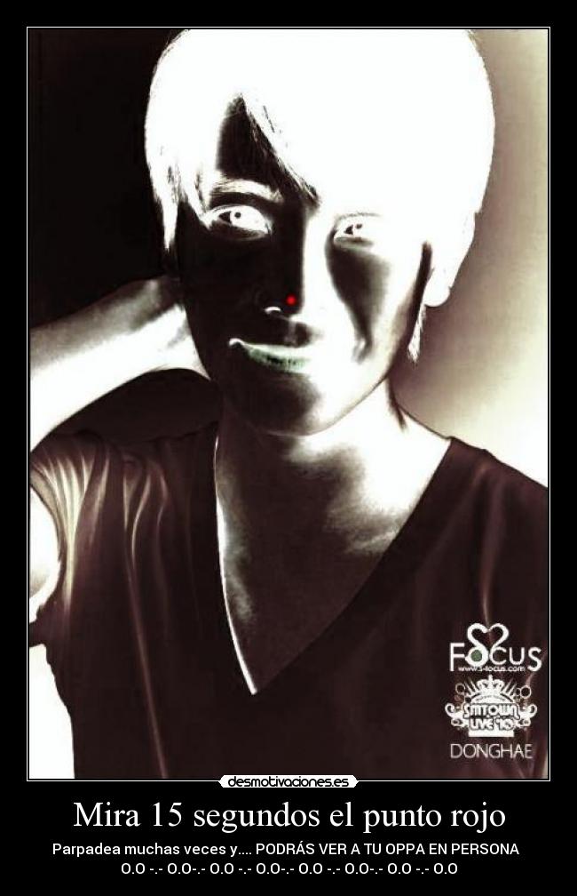Mira 15 segundos el punto rojo - Parpadea muchas veces y.... PODRÁS VER A TU OPPA EN PERSONA  
O.O -.- O.O-.- O.O -.- O.O-.- O.O -.- O.O-.- O.O -.- O.O