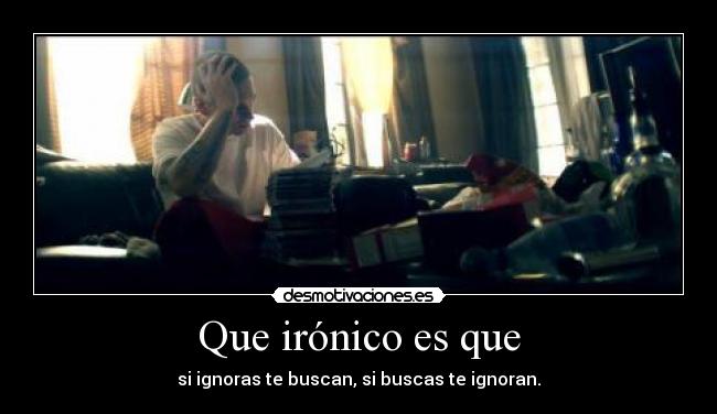 Que irónico es que - si ignoras te buscan, si buscas te ignoran.