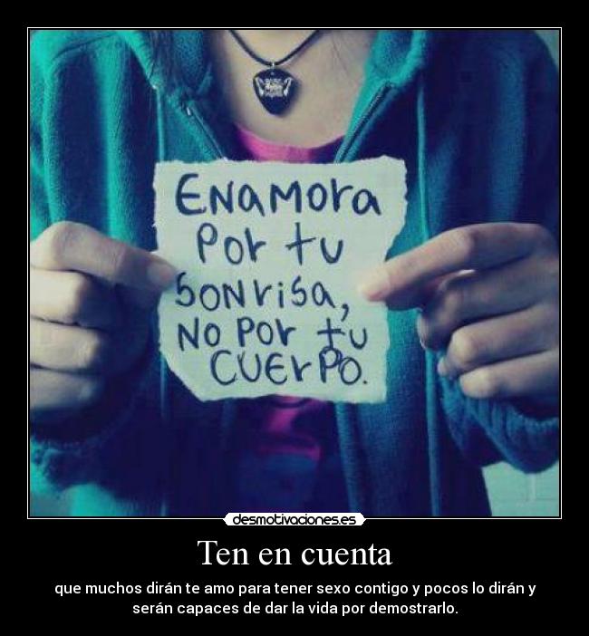 Ten en cuenta - que muchos dirán te amo para tener sexo contigo y pocos lo dirán y
serán capaces de dar la vida por demostrarlo.
