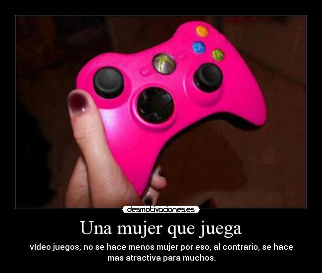 Una mujer que juega - vídeo juegos, no se hace menos mujer por eso, al contrario, se hace
mas atractiva para muchos.