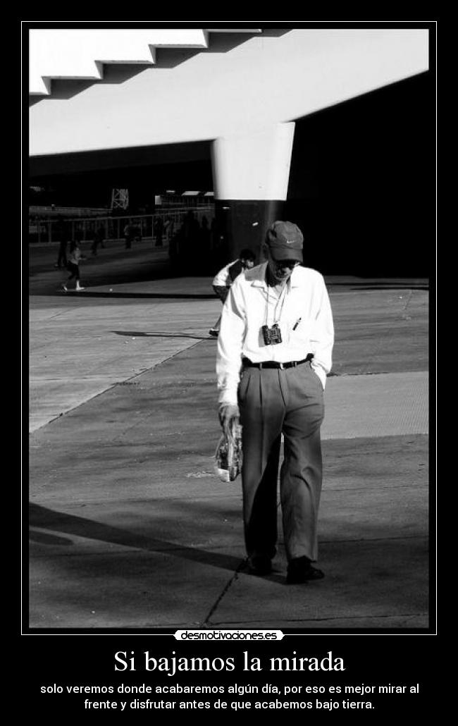Si bajamos la mirada - solo veremos donde acabaremos algún día, por eso es mejor mirar al
frente y disfrutar antes de que acabemos bajo tierra.
