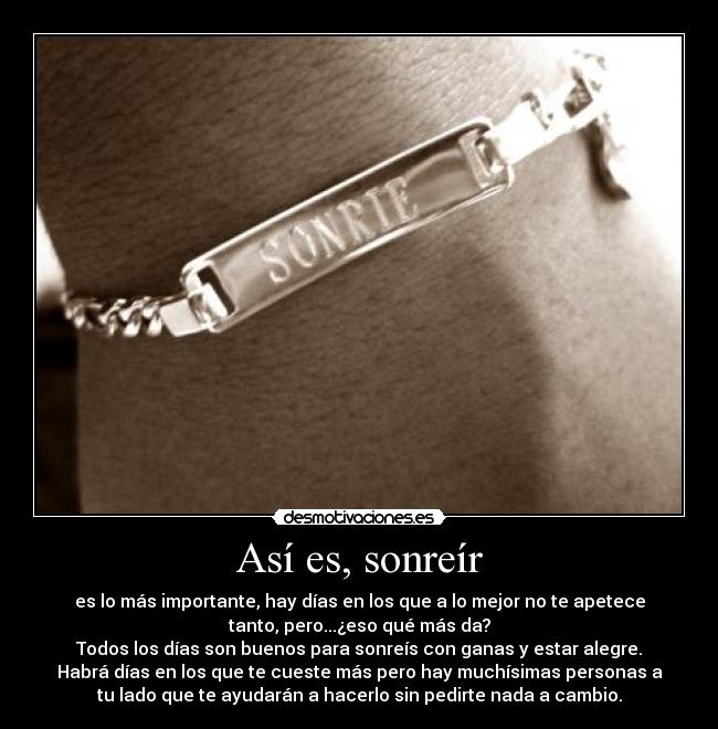 Así es, sonreír - es lo más importante, hay días en los que a lo mejor no te apetece
tanto, pero...¿eso qué más da?
Todos los días son buenos para sonreís con ganas y estar alegre.
Habrá días en los que te cueste más pero hay muchísimas personas a
tu lado que te ayudarán a hacerlo sin pedirte nada a cambio.