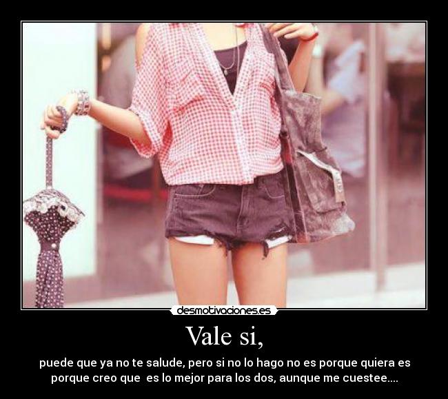 Vale si, - puede que ya no te salude, pero si no lo hago no es porque quiera es
porque creo que es lo mejor para los dos, aunque me cuestee....