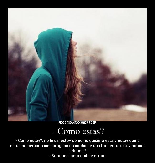 - Como estas? - - Como estoy?, no lo se, estoy como no quisiera estar,  estoy como
esta una persona sin paraguas en medio de una tormenta, estoy normal.
- Normal?
- Si, normal pero quitale el nor-.