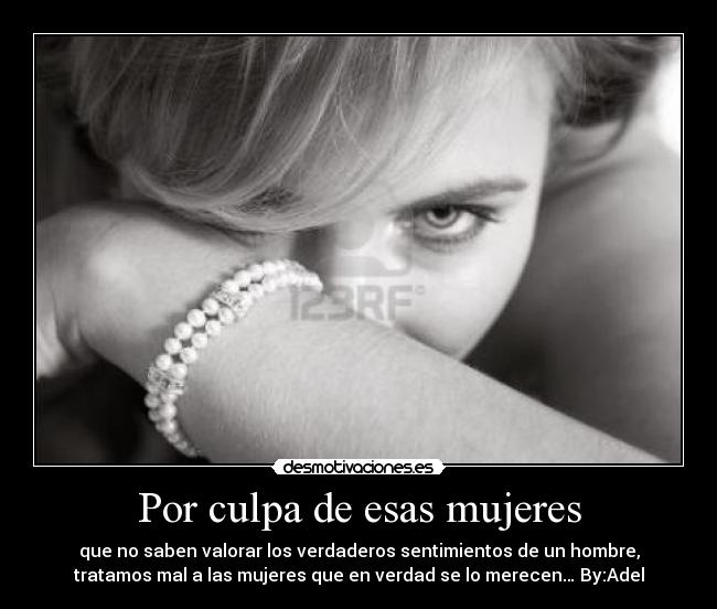 Por culpa de esas mujeres - que no saben valorar los verdaderos sentimientos de un hombre,
tratamos mal a las mujeres que en verdad se lo merecen… By:Adel