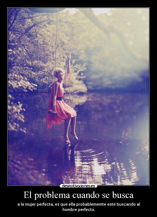El problema cuando se busca - a la mujer perfecta, es que ella probablememte esté buscando al hombre perfecto.