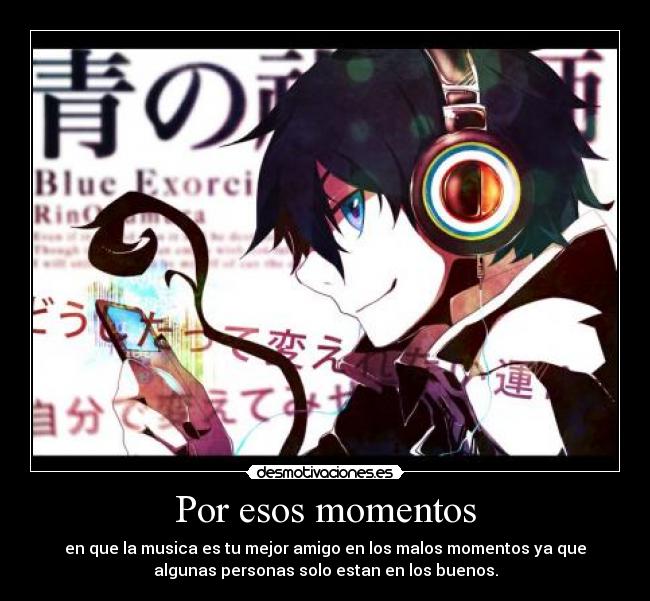 Por esos momentos - en que la musica es tu mejor amigo en los malos momentos ya que
algunas personas solo estan en los buenos.