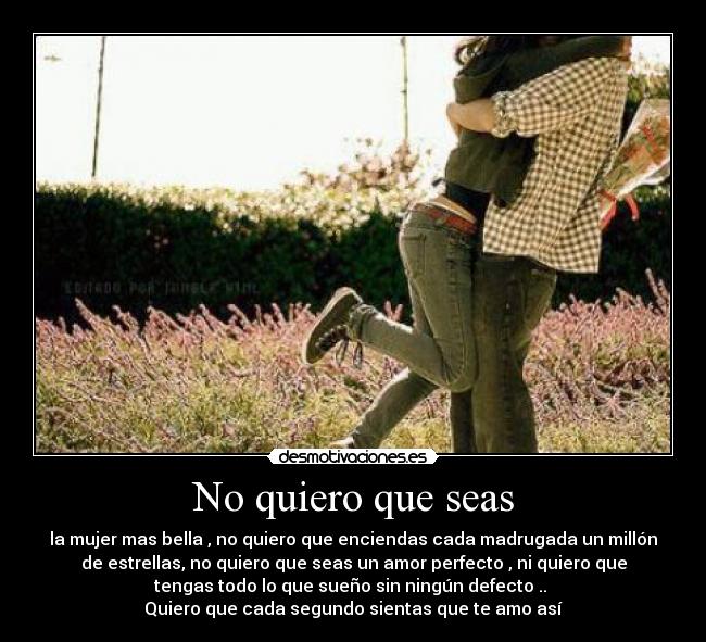 No quiero que seas - la mujer mas bella , no quiero que enciendas cada madrugada un millón
de estrellas, no quiero que seas un amor perfecto , ni quiero que
tengas todo lo que sueño sin ningún defecto ..
Quiero que cada segundo sientas que te amo así