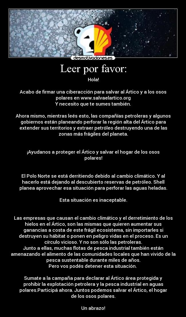 Leer por favor: - Hola!
Acabo de firmar una ciberacción para salvar al Ártico y a los osos
polares en www.salvaelartico.org
Y necesito que te sumes también.
Ahora mismo, mientras leés esto, las compañías petroleras y algunos
gobiernos están planeando perforar la región alta del Ártico para
extender sus territorios y extraer petróleo destruyendo una de las
zonas más frágiles del planeta.
¡Ayudanos a proteger el Ártico y salvar el hogar de los osos
polares!
El Polo Norte se está derritiendo debido al cambio climático. Y al
hacerlo está dejando al descubierto reservas de petróleo. Shell
planea aprovechar esa situación para perforar las aguas heladas.
Esta situación es inaceptable.
Las empresas que causan el cambio climático y el derretimiento de los
hielos en el Ártico, son las mismas que quieren aumentar sus
ganancias a costa de este frágil ecosistema, sin importarles si
destruyen su hábitat o ponen en peligro vidas en el proceso. Es un
círculo vicioso. Y no son sólo las petroleras.
Junto a ellas, muchas flotas de pesca industrial también están
amenazando el alimento de las comunidades locales que han vivido de la
pesca sustentable durante miles de años.
Pero vos podés detener esta situación.
Sumate a la campaña para declarar al Ártico área protegida y
prohibir la explotación petrolera y la pesca industrial en aguas
polares.Participá ahora. Juntos podemos salvar el Ártico, el hogar
de los osos polares.
Un abrazo!