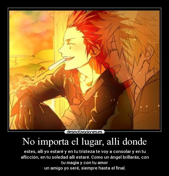 No importa el lugar, alli donde - estes, alli yo estaré y en tu tristeza te voy a consolar y en tu
aflicción, en tu soledad alli estaré. Como un ángel brillarás, con
tu magia y con tu amor
un amigo yo seré, siempre hasta el final.