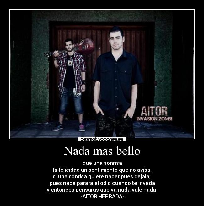 Nada mas bello - que una sonrisa
la felicidad un sentimiento que no avisa,
si una sonrisa quiere nacer pues déjala,
pues nada parara el odio cuando te invada
y entonces pensaras que ya nada vale nada
-AITOR HERRADA-