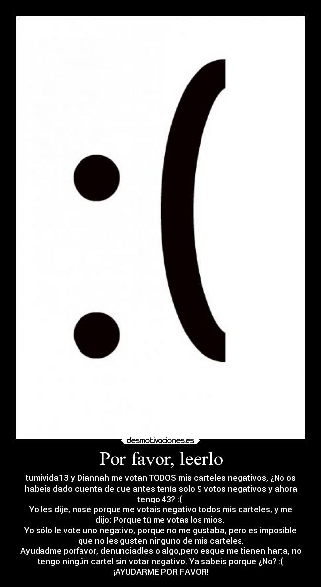 Por favor, leerlo - tumivida13 y Diannah me votan TODOS mis carteles negativos, ¿No os
habeis dado cuenta de que antes tenía solo 9 votos negativos y ahora
tengo 43? :( 
Yo les dije, nose porque me votais negativo todos mis carteles, y me
dijo: Porque tú me votas los mios. 
Yo sólo le vote uno negativo, porque no me gustaba, pero es imposible
que no les gusten ninguno de mis carteles.
Ayudadme porfavor, denunciadles o algo,pero esque me tienen harta, no
tengo ningún cartel sin votar negativo. Ya sabeis porque ¿No? :(
¡AYUDARME POR FAVOR!
