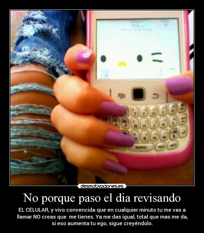 No porque paso el dia revisando - EL CELULAR, y vivo convencida que en cualquier minuto tu me vas a
llamar NO creas que me tienes. Ya me das igual, total que mas me da,
si eso aumenta tu ego, sigue creyéndolo.