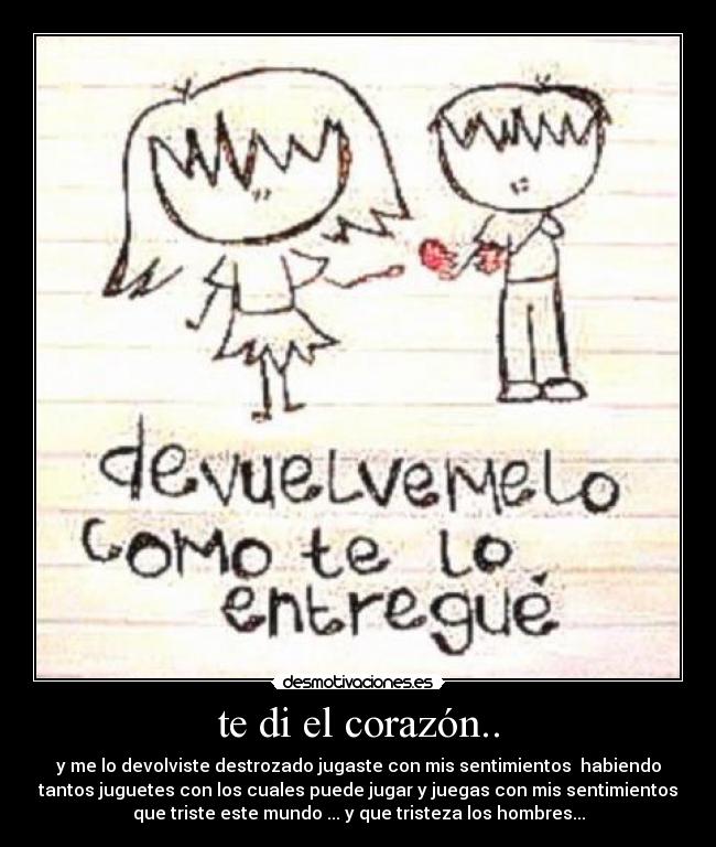 te di el corazón.. - y me lo devolviste destrozado jugaste con mis sentimientos habiendo
tantos juguetes con los cuales puede jugar y juegas con mis sentimientos
que triste este mundo ... y que tristeza los hombres...