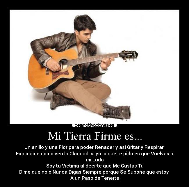 Mi Tierra Firme es... - Un anillo y una Flor para poder Renacer y así Gritar y Respirar
Explícame como veo la Claridad si yo lo que te pido es que Vuelvas a mi Lado
Soy tu Victima al decirte que Me Gustas Tu
Dime que no o Nunca Digas Siempre porque Se Supone que estoy
A un Paso de Tenerte