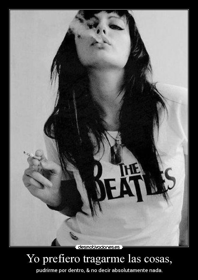 Yo prefiero tragarme las cosas, - pudrirme por dentro, & no decir absolutamente nada.