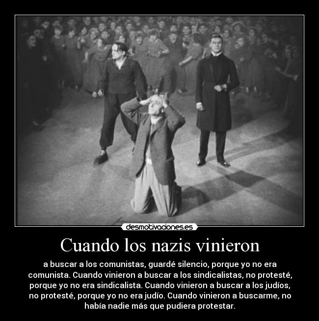 Cuando los nazis vinieron - a buscar a los comunistas, guardé silencio, porque yo no era
comunista. Cuando vinieron a buscar a los sindicalistas, no protesté,
porque yo no era sindicalista. Cuando vinieron a buscar a los judíos,
no protesté, porque yo no era judío. Cuando vinieron a buscarme, no
había nadie más que pudiera protestar.