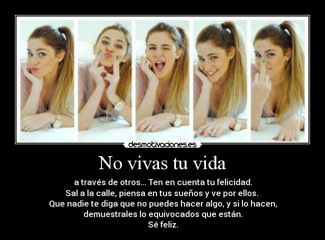 No vivas tu vida - a través de otros... Ten en cuenta tu felicidad.
Sal a la calle, piensa en tus sueños y ve por ellos.
Que nadie te diga que no puedes hacer algo, y si lo hacen,
demuestrales lo equivocados que están.
Sé feliz.