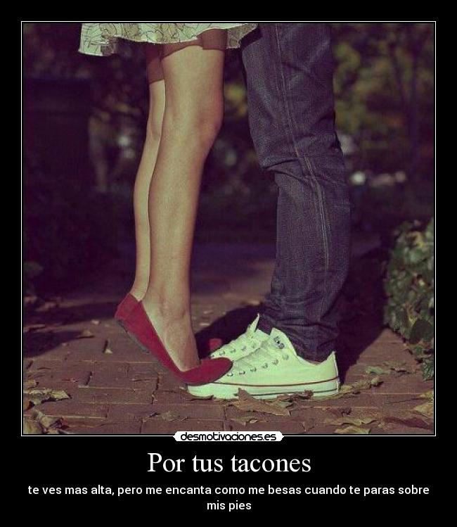 Por tus tacones - te ves mas alta, pero me encanta como me besas cuando te paras sobre mis pies