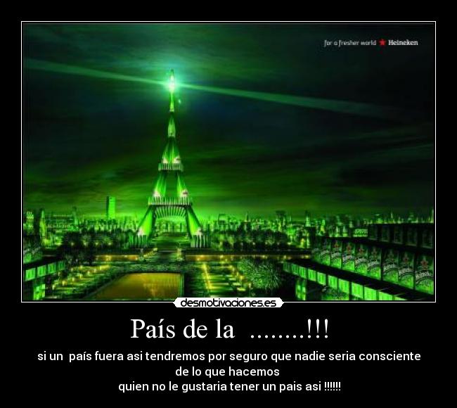 País de la ........!!! - si un país fuera asi tendremos por seguro que nadie seria consciente
de lo que hacemos
quien no le gustaria tener un pais asi !!!!!!