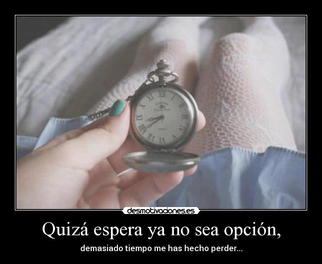 Quizá espera ya no sea opción, - demasiado tiempo me has hecho perder...