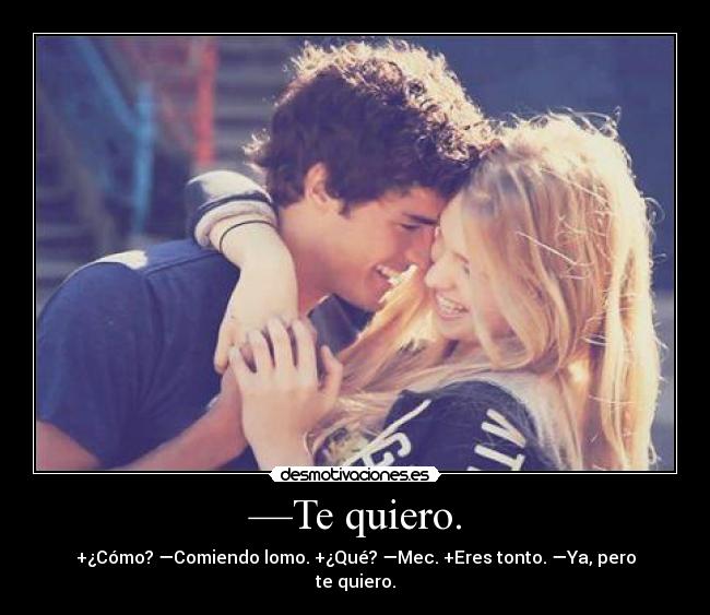 —Te quiero. - +¿Cómo? —Comiendo lomo. +¿Qué? —Mec. +Eres tonto. —Ya, pero te quiero.