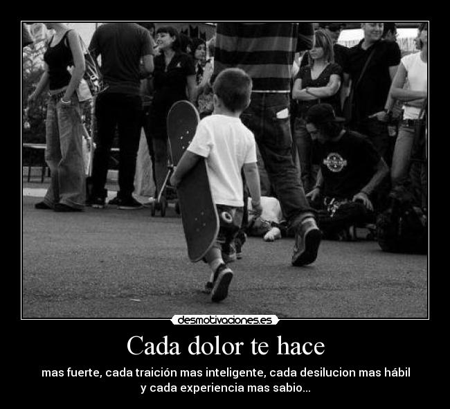 Cada dolor te hace - mas fuerte, cada traición mas inteligente, cada desilucion mas hábil
y cada experiencia mas sabio...