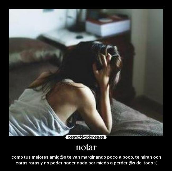 notar - como tus mejores amig@s te van marginando poco a poco, te miran ocn
caras raras y no poder hacer nada por miedo a perderl@s del todo :(