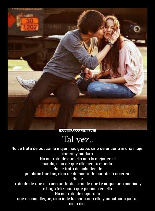 Tal vez.. - No se trata de buscar la mujer mas guapa, sino de encontrar una mujer
sincera y madura..
No se trata de que ella sea la mejor en el
mundo, sino de que ella sea tu mundo..
No se trata de solo decirle
palabras bonitas, sino de demostrarle cuanto la quieres..
No se
trata de de que ella sea perfecta, sino de que te saque una sonrisa y
te haga feliz cada que pienses en ella..
No se trata de esperar a
que el amor llegue, sino ir de la mano con ella y construirlo juntos dia a dia..