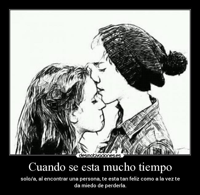 Cuando se esta mucho tiempo - solo/a, al encontrar una persona, te esta tan feliz como a la vez te
da miedo de perderla.