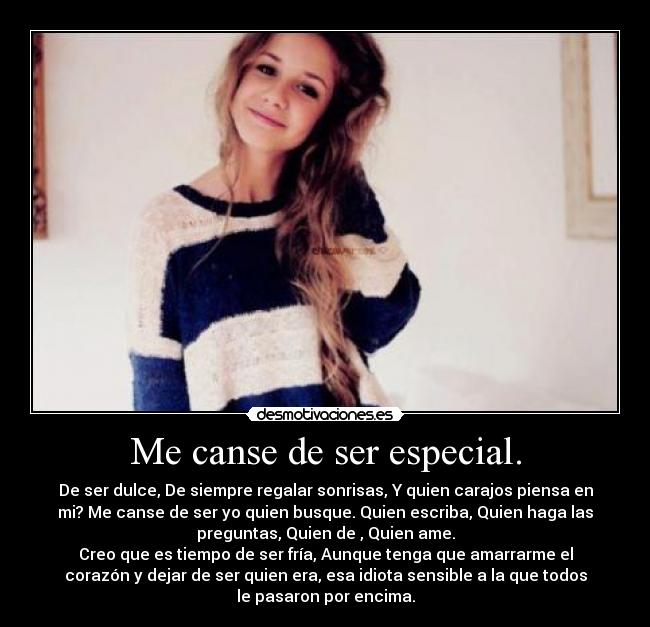 Me canse de ser especial. - De ser dulce, De siempre regalar sonrisas, Y quien carajos piensa en
mi? Me canse de ser yo quien busque. Quien escriba, Quien haga las
preguntas, Quien de , Quien ame.
Creo que es tiempo de ser fría, Aunque tenga que amarrarme el
corazón y dejar de ser quien era, esa idiota sensible a la que todos
le pasaron por encima.