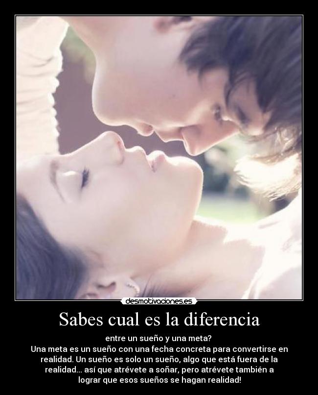 Sabes cual es la diferencia - entre un sueño y una meta?
Una meta es un sueño con una fecha concreta para convertirse en
realidad. Un sueño es solo un sueño, algo que está fuera de la
realidad... así que atrévete a soñar, pero atrévete también a
lograr que esos sueños se hagan realidad!
