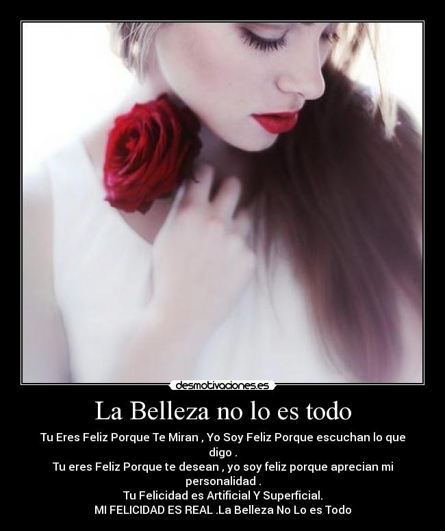 La Belleza no lo es todo - Tu Eres Feliz Porque Te Miran , Yo Soy Feliz Porque escuchan lo que digo .
Tu eres Feliz Porque te desean , yo soy feliz porque aprecian mi personalidad .
Tu Felicidad es Artificial Y Superficial.
MI FELICIDAD ES REAL .La Belleza No Lo es Todo