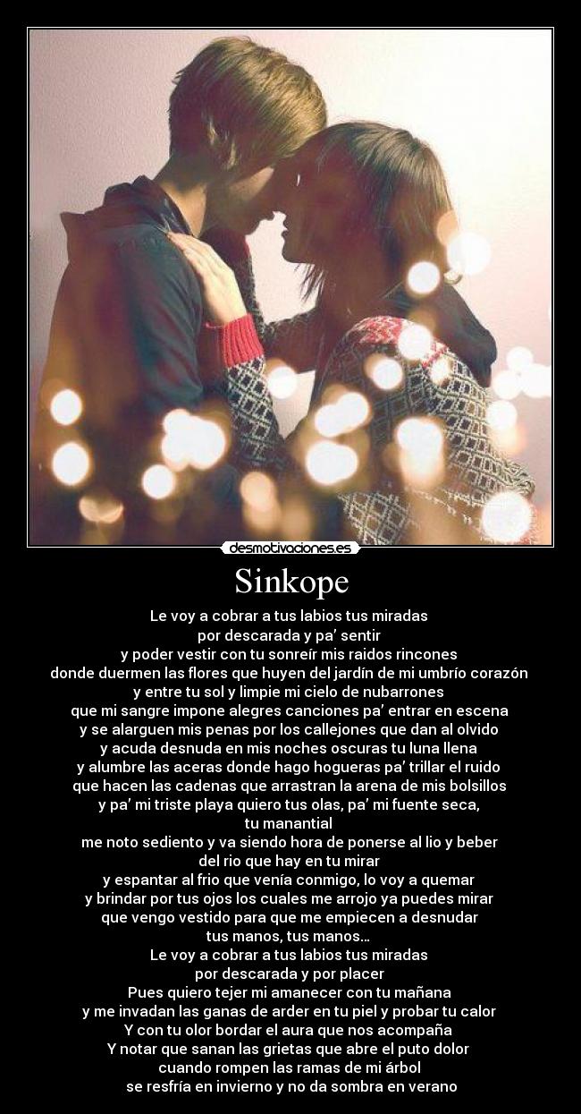 Sinkope - Le voy a cobrar a tus labios tus miradas 
por descarada y pa’ sentir 
y poder vestir con tu sonreír mis raidos rincones 
donde duermen las flores que huyen del jardín de mi umbrío corazón 
y entre tu sol y limpie mi cielo de nubarrones 
que mi sangre impone alegres canciones pa’ entrar en escena 
y se alarguen mis penas por los callejones que dan al olvido 
y acuda desnuda en mis noches oscuras tu luna llena 
y alumbre las aceras donde hago hogueras pa’ trillar el ruido 
que hacen las cadenas que arrastran la arena de mis bolsillos 
y pa’ mi triste playa quiero tus olas, pa’ mi fuente seca, 
tu manantial 
me noto sediento y va siendo hora de ponerse al lio y beber 
del rio que hay en tu mirar 
y espantar al frio que venía conmigo, lo voy a quemar 
y brindar por tus ojos los cuales me arrojo ya puedes mirar 
que vengo vestido para que me empiecen a desnudar 
tus manos, tus manos… 
Le voy a cobrar a tus labios tus miradas 
por descarada y por placer 
Pues quiero tejer mi amanecer con tu mañana 
y me invadan las ganas de arder en tu piel y probar tu calor 
Y con tu olor bordar el aura que nos acompaña 
Y notar que sanan las grietas que abre el puto dolor 
cuando rompen las ramas de mi árbol 
se resfría en invierno y no da sombra en verano