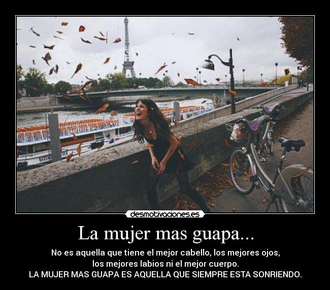 La mujer mas guapa... - No es aquella que tiene el mejor cabello, los mejores ojos,
los mejores labios ni el mejor cuerpo.
LA MUJER MAS GUAPA ES AQUELLA QUE SIEMPRE ESTA SONRIENDO.