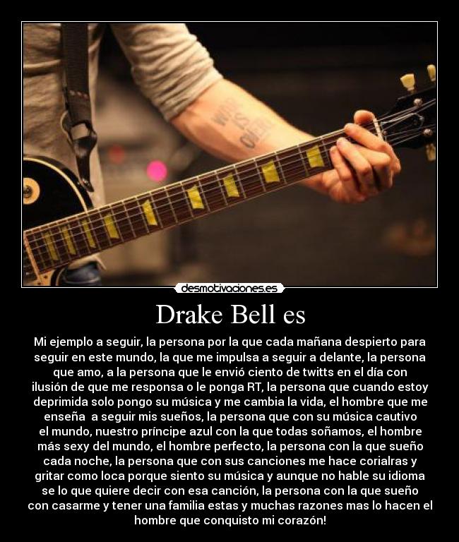 Drake Bell es - Mi ejemplo a seguir, la persona por la que cada mañana despierto para
seguir en este mundo, la que me impulsa a seguir a delante, la persona
que amo, a la persona que le envió ciento de twitts en el día con
ilusión de que me responsa o le ponga RT, la persona que cuando estoy
deprimida solo pongo su música y me cambia la vida, el hombre que me
enseña  a seguir mis sueños, la persona que con su música cautivo
el mundo, nuestro príncipe azul con la que todas soñamos, el hombre
más sexy del mundo, el hombre perfecto, la persona con la que sueño
cada noche, la persona que con sus canciones me hace corialras y
gritar como loca porque siento su música y aunque no hable su idioma
se lo que quiere decir con esa canción, la persona con la que sueño
con casarme y tener una familia estas y muchas razones mas lo hacen el
hombre que conquisto mi corazón!