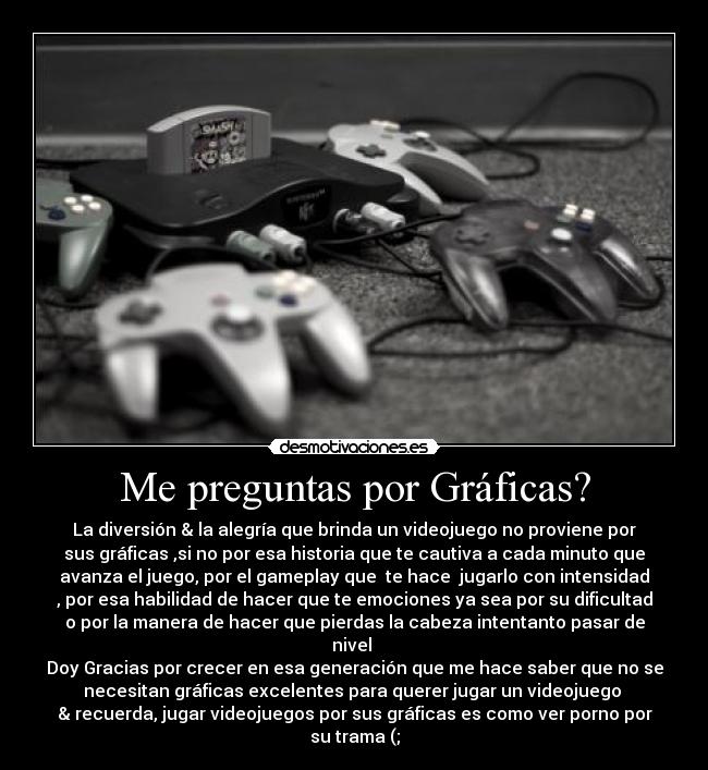 Me preguntas por Gráficas? - La diversión & la alegría que brinda un videojuego no proviene por
sus gráficas ,si no por esa historia que te cautiva a cada minuto que
avanza el juego, por el gameplay que te hace jugarlo con intensidad
, por esa habilidad de hacer que te emociones ya sea por su dificultad
o por la manera de hacer que pierdas la cabeza intentanto pasar de
nivel
Doy Gracias por crecer en esa generación que me hace saber que no se
necesitan gráficas excelentes para querer jugar un videojuego
& recuerda, jugar videojuegos por sus gráficas es como ver porno por
su trama (;
