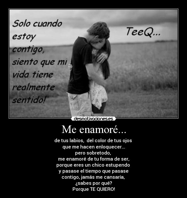 Me enamoré... - de tus labios,  del color de tus ojos 
que me hacen enloquecer...
pero sobretodo, 
me enamoré de tu forma de ser,
porque eres un chico estupendo 
y pasase el tiempo que pasase
contigo, jamás me cansaría, 
¿sabes por qué?
Porque TE QUIERO!