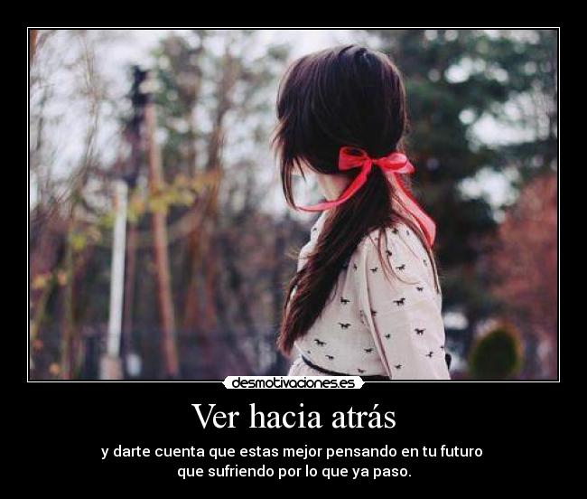 Ver hacia atrás - y darte cuenta que estas mejor pensando en tu futuro 
que sufriendo por lo que ya paso.