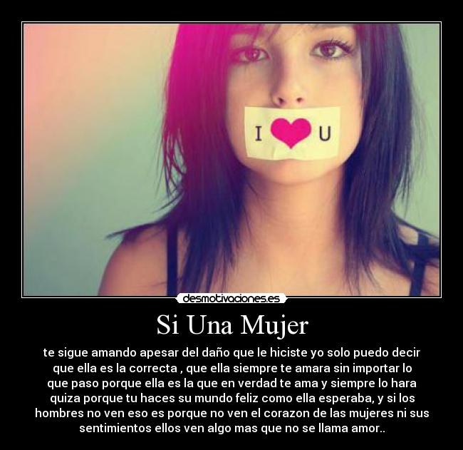 Si Una Mujer - te sigue amando apesar del daño que le hiciste yo solo puedo decir
que ella es la correcta , que ella siempre te amara sin importar lo
que paso porque ella es la que en verdad te ama y siempre lo hara
quiza porque tu haces su mundo feliz como ella esperaba, y si los
hombres no ven eso es porque no ven el corazon de las mujeres ni sus
sentimientos ellos ven algo mas que no se llama amor..