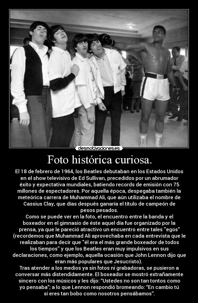 Foto histórica curiosa. - El 18 de febrero de 1964, los Beatles debutaban en los Estados Unidos
en el show televisivo de Ed Sullivan, precedidos por un abrumador
éxito y expectativa mundiales, batiendo records de emisión con 75
millones de espectadores. Por aquella época, despegaba también la
meteórica carrera de Muhammad Ali, que aún utilizaba el nombre de
Cassius Clay, que días después ganaría el título de campeón de
pesos pesados.
Como se puede ver en la foto, el encuentro entre la banda y el
boxeador en el gimnasio de éste aquel día fue organizado por la
prensa, ya que le pareció atractivo un encuentro entre tales egos
(recordemos que Muhammad Ali aprovechaba en cada entrevista que le
realizaban para decir que él era el más grande boxeador de todos
los tiempos y que los Beatles eran muy impulsivos en sus
declaraciones, como ejemplo, aquella ocasión que John Lennon dijo que
eran más populares que Jesucristo). 
Tras atender a los medios ya sin fotos ni grabadoras, se pusieron a
conversar más distendidamente. El boxeador se mostró extrañamente
sincero con los músicos y les dijo: “Ustedes no son tan tontos como
yo pensaba”; a lo que Lennon respondió bromeando: “En cambio tú
sí eres tan bobo como nosotros pensábamos”.
