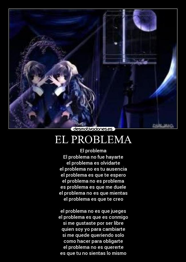 EL PROBLEMA - El problema
El problema no fue hayarte
el problema es olvidarte
el problema no es tu ausencia
el problema es que te espero
el problema no es problema
es problema es que me duele
el problema no es que mientas
el problema es que te creo
el problema no es que jueges
el problema es que es conmigo
si me gustaste por ser libre
quien soy yo para cambiarte
si me quede queriendo solo
como hacer para obligarte
el problema no es quererte
es que tu no sientas lo mismo