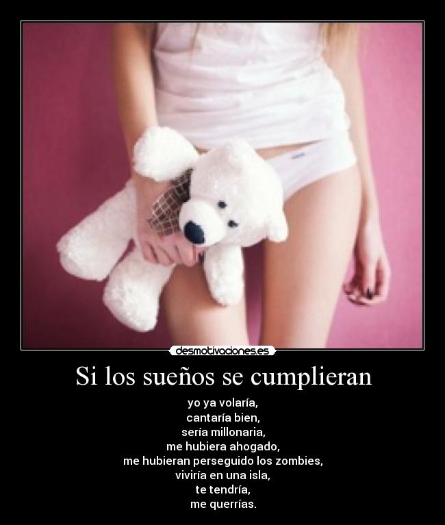 Si los sueños se cumplieran - yo ya volaría,
cantaría bien,
sería millonaria,
me hubiera ahogado,
me hubieran perseguido los zombies,
viviría en una isla,
te tendría,
me querrías.
