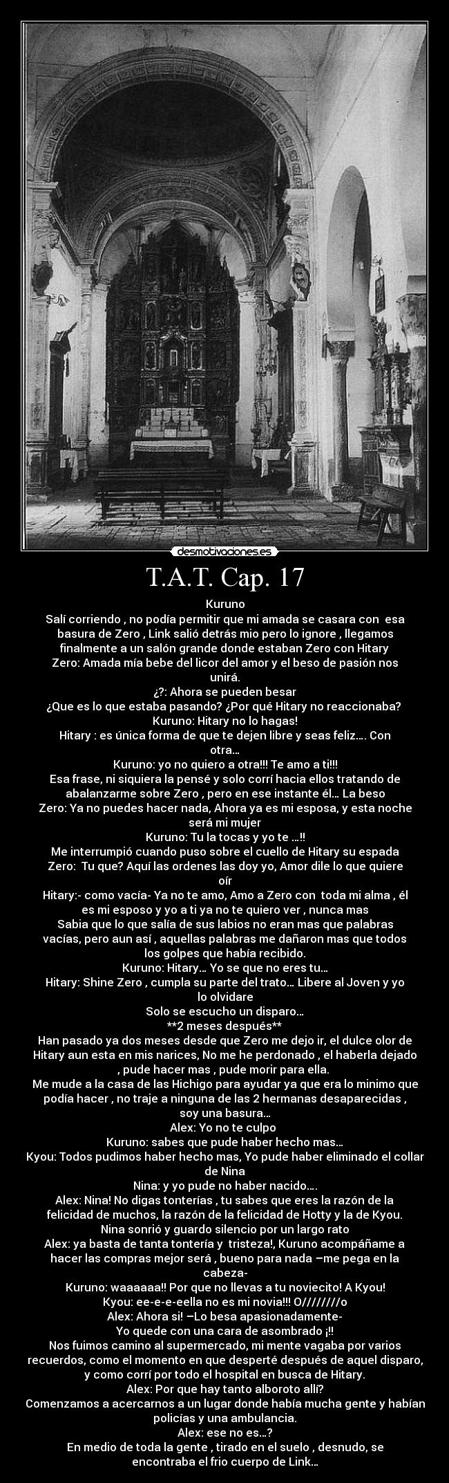 T.A.T. Cap. 17 - Kuruno
Salí corriendo , no podía permitir que mi amada se casara con  esa
basura de Zero , Link salió detrás mio pero lo ignore , llegamos
finalmente a un salón grande donde estaban Zero con Hitary
Zero: Amada mía bebe del licor del amor y el beso de pasión nos
unirá.
¿?: Ahora se pueden besar
¿Que es lo que estaba pasando? ¿Por qué Hitary no reaccionaba? 
Kuruno: Hitary no lo hagas!
Hitary : es única forma de que te dejen libre y seas feliz…. Con
otra…
Kuruno: yo no quiero a otra!!! Te amo a ti!!!
Esa frase, ni siquiera la pensé y solo corrí hacia ellos tratando de
abalanzarme sobre Zero , pero en ese instante él… La beso
Zero: Ya no puedes hacer nada, Ahora ya es mi esposa, y esta noche
será mi mujer
Kuruno: Tu la tocas y yo te …!!
Me interrumpió cuando puso sobre el cuello de Hitary su espada
Zero:  Tu que? Aquí las ordenes las doy yo, Amor dile lo que quiere
oír
Hitary:- como vacía- Ya no te amo, Amo a Zero con  toda mi alma , él
es mi esposo y yo a ti ya no te quiero ver , nunca mas
Sabia que lo que salía de sus labios no eran mas que palabras
vacías, pero aun así , aquellas palabras me dañaron mas que todos
los golpes que había recibido.
Kuruno: Hitary… Yo se que no eres tu…
Hitary: Shine Zero , cumpla su parte del trato… Libere al Joven y yo
lo olvidare
Solo se escucho un disparo…
**2 meses después**
Han pasado ya dos meses desde que Zero me dejo ir, el dulce olor de
Hitary aun esta en mis narices, No me he perdonado , el haberla dejado
, pude hacer mas , pude morir para ella. 
Me mude a la casa de las Hichigo para ayudar ya que era lo minimo que
podía hacer , no traje a ninguna de las 2 hermanas desaparecidas ,
soy una basura…
Alex: Yo no te culpo 
Kuruno: sabes que pude haber hecho mas…
Kyou: Todos pudimos haber hecho mas, Yo pude haber eliminado el collar
de Nina
Nina: y yo pude no haber nacido….
Alex: Nina! No digas tonterías , tu sabes que eres la razón de la
felicidad de muchos, la razón de la felicidad de Hotty y la de Kyou.
Nina sonrió y guardo silencio por un largo rato
Alex: ya basta de tanta tontería y  tristeza!, Kuruno acompáñame a
hacer las compras mejor será , bueno para nada –me pega en la
cabeza-
Kuruno: waaaaaa!! Por que no llevas a tu noviecito! A Kyou!
Kyou: ee-e-e-eella no es mi novia!!! O////////o
Alex: Ahora si! –Lo besa apasionadamente-
Yo quede con una cara de asombrado ¡!!
Nos fuimos camino al supermercado, mi mente vagaba por varios
recuerdos, como el momento en que desperté después de aquel disparo,
y como corrí por todo el hospital en busca de Hitary.
Alex: Por que hay tanto alboroto allí?
Comenzamos a acercarnos a un lugar donde había mucha gente y habían
policías y una ambulancia.
Alex: ese no es…?
En medio de toda la gente , tirado en el suelo , desnudo, se
encontraba el frio cuerpo de Link…