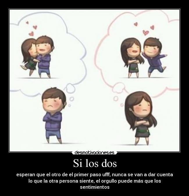 Si los dos - esperan que el otro de el primer paso ufff, nunca se van a dar cuenta
lo que la otra persona siente, el orgullo puede más que los
sentimientos