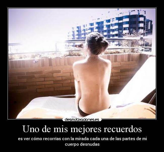 Uno de mis mejores recuerdos - es ver cómo recorrías con la mirada cada una de las partes de mi cuerpo desnudas
