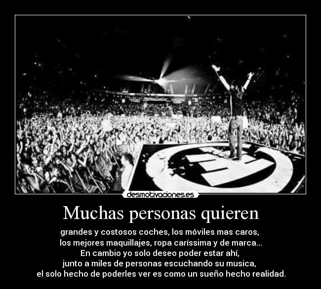 Muchas personas quieren - grandes y costosos coches, los móviles mas caros, 
los mejores maquillajes, ropa caríssima y de marca...
En cambio yo solo deseo poder estar ahí, 
junto a miles de personas escuchando su musica, 
el solo hecho de poderles ver es como un sueño hecho realidad.