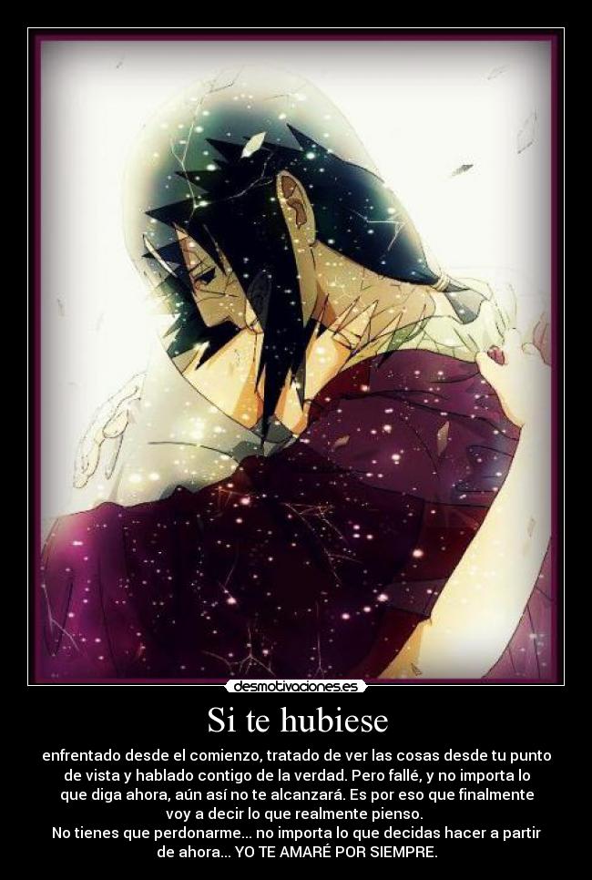 Si te hubiese - enfrentado desde el comienzo, tratado de ver las cosas desde tu punto
de vista y hablado contigo de la verdad. Pero fallé, y no importa lo
que diga ahora, aún así no te alcanzará. Es por eso que finalmente
voy a decir lo que realmente pienso. 
No tienes que perdonarme... no importa lo que decidas hacer a partir
de ahora... YO TE AMARÉ POR SIEMPRE.