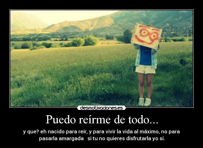 Puedo reírme de todo... - y que? eh nacido para reír, y para vivir la vida al máximo, no para
pasarla amargada si tu no quieres disfrutarla yo sí.